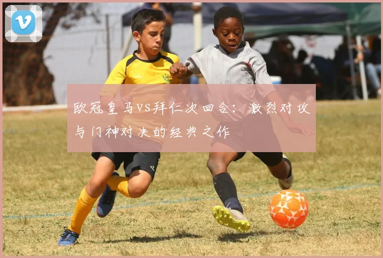 欧冠皇马vs拜仁次回合：激烈对攻与门神对决的经典之作