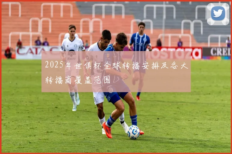 2025年世俱杯全球转播安排及各大转播商覆盖范围