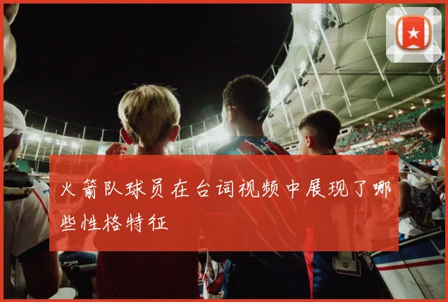 火箭队球员在台词视频中展现了哪些性格特征