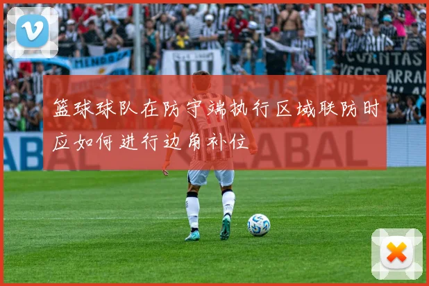 篮球球队在防守端执行区域联防时应如何进行边角补位
