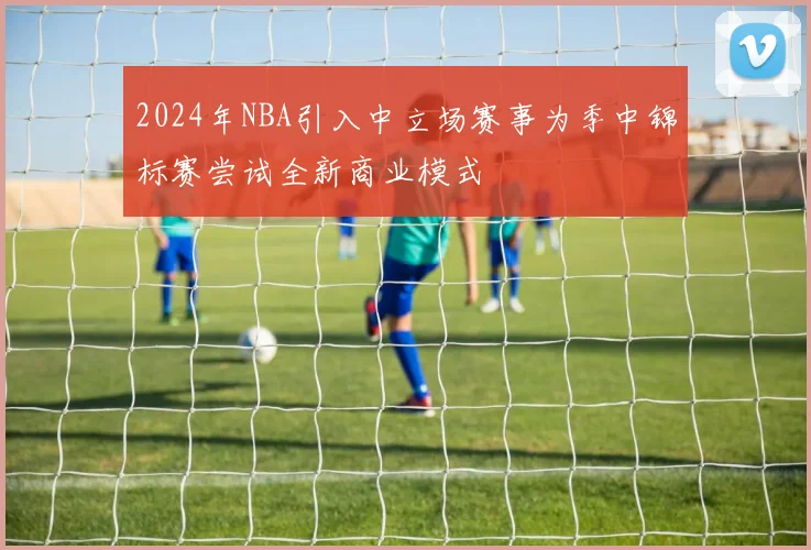 2024年NBA引入中立场赛事为季中锦标赛尝试全新商业模式