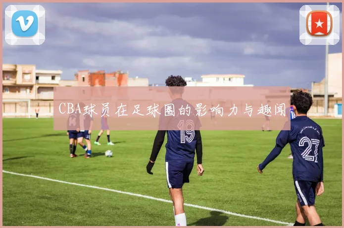 CBA球员在足球圈的影响力与趣闻