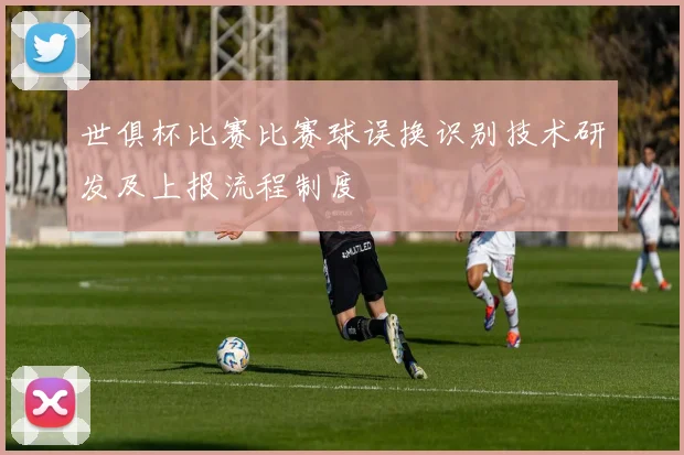 世俱杯比赛比赛球误换识别技术研发及上报流程制度